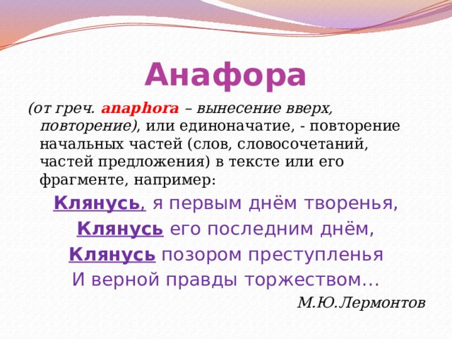 Анафора (от греч. аnaphora – вынесение вверх, повторение) , или единоначатие, - повторение начальных частей (слов, словосочетаний, частей предложения) в тексте или его фрагменте, например: Клянусь , я первым днём творенья, Клянусь его последним днём, Клянусь позором преступленья И верной правды торжеством… М.Ю.Лермонтов 