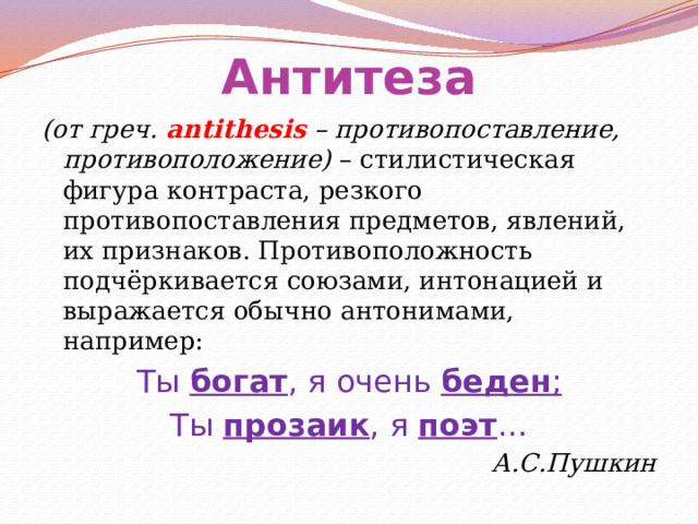 Антитеза (от греч. antithesis – противопоставление, противоположение) – стилистическая фигура контраста, резкого противопоставления предметов, явлений, их признаков. Противоположность подчёркивается союзами, интонацией и выражается обычно антонимами, например: Ты богат , я очень беден ; Ты прозаик , я поэт … А.С.Пушкин 