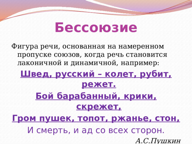 Бессоюзие Фигура речи, основанная на намеренном пропуске союзов, когда речь становится лаконичной и динамичной, например: Швед, русский – колет, рубит, режет. Бой барабанный, крики, скрежет, Гром пушек, топот, ржанье, стон, И смерть, и ад со всех сторон. А.С.Пушкин 