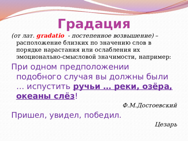Градация (от лат. gradatio - постепенное возвышение) – расположение близких по значению слов в порядке нарастания или ослабления их эмоционально-смысловой значимости, например: При одном предположении подобного случая вы должны были … испустить ручьи … реки, озёра, океаны слёз ! Ф.М.Достоевский Пришел, увидел, победил. Цезарь 