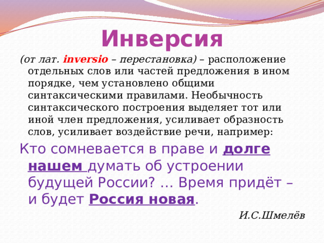Инверсия (от лат. inversio – перестановка) – расположение отдельных слов или частей предложения в ином порядке, чем установлено общими синтаксическими правилами. Необычность синтаксического построения выделяет тот или иной член предложения, усиливает образность слов, усиливает воздействие речи, например: Кто сомневается в праве и долге нашем думать об устроении будущей России? … Время придёт – и будет Россия новая . И.С.Шмелёв 