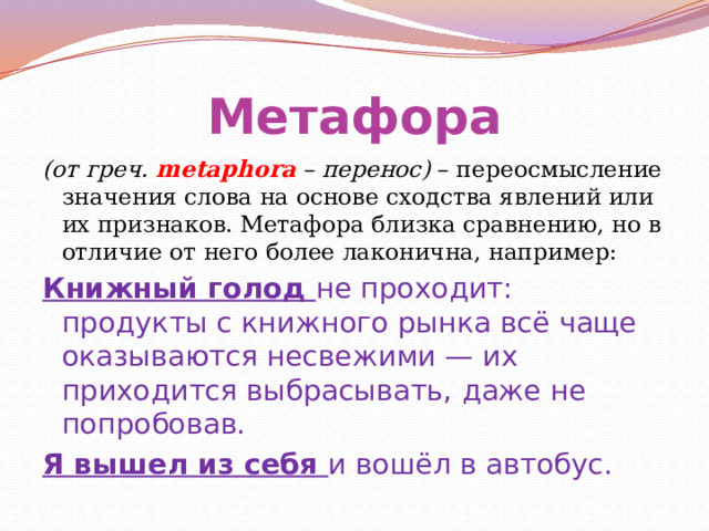 Метафора (от греч. metaphora – перенос) – переосмысление значения слова на основе сходства явлений или их признаков. Метафора близка сравнению, но в отличие от него более лаконична, например: Книжный голод не проходит: продукты с книжного рынка всё чаще оказываются несвежими — их приходится выбрасывать, даже не попробовав. Я вышел из себя и вошёл в автобус. 