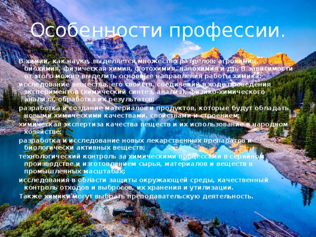 Особенности профессии. В химии, как науке, выделяется множество разделов: агрохимия, биохимия, физическая химия, фотохимия, нанохимия и др. В зависимости от этого можно выделить основные направления работы химика: исследование вещества, его свойств, соединений в ходе проведения экспериментов (химический синтез, анализ), физико-химического анализа, обработка их результатов; разработка и создание материалов и продуктов, которые будут обладать новыми химическими качествами, свойствами и строением; химическая экспертиза качества веществ и их использование в народном хозяйстве; разработка и исследование новых лекарственных препаратов и биологически активных веществ; технологический контроль за химическими процессами в серийном производстве и изготовлением сырья, материалов и веществ в промышленных масштабах; исследования в области защиты окружающей среды, качественный контроль отходов и выбросов, их хранения и утилизации. Также химики могут выбрать преподавательскую деятельность.  