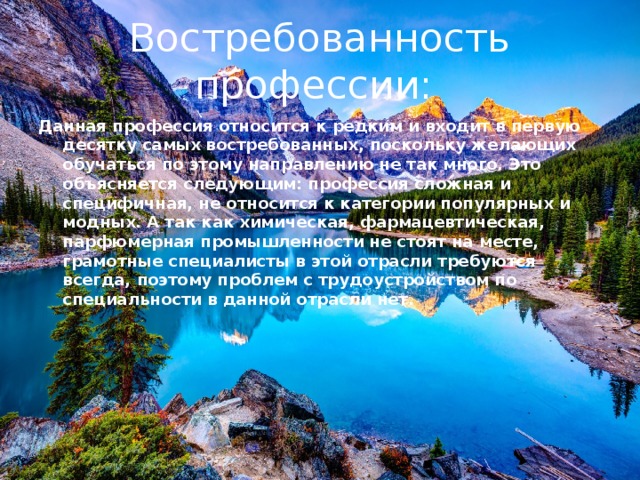 Востребованность профессии: Данная профессия относится к редким и входит в первую десятку самых востребованных, поскольку желающих обучаться по этому направлению не так много. Это объясняется следующим: профессия сложная и специфичная, не относится к категории популярных и модных. А так как химическая, фармацевтическая, парфюмерная промышленности не стоят на месте, грамотные специалисты в этой отрасли требуются всегда, поэтому проблем с трудоустройством по специальности в данной отрасли нет. 