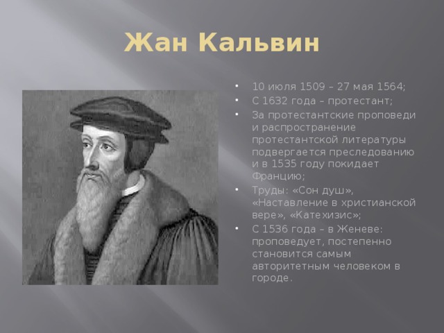 Жан Кальвин 10 июля 1509 – 27 мая 1564; С 1632 года – протестант; За протестантские проповеди и распространение протестантской литературы подвергается преследованию и в 1535 году покидает Францию; Труды: «Сон душ», «Наставление в христианской вере», «Катехизис»; С 1536 года – в Женеве: проповедует, постепенно становится самым авторитетным человеком в городе. 