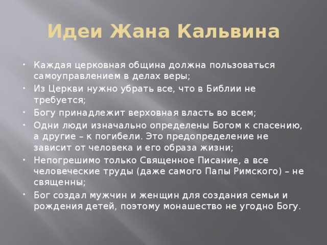Идеи Жана Кальвина Каждая церковная община должна пользоваться самоуправлением в делах веры; Из Церкви нужно убрать все, что в Библии не требуется; Богу принадлежит верховная власть во всем; Одни люди изначально определены Богом к спасению, а другие – к погибели. Это предопределение не зависит от человека и его образа жизни; Непогрешимо только Священное Писание, а все человеческие труды (даже самого Папы Римского) – не священны; Бог создал мужчин и женщин для создания семьи и рождения детей, поэтому монашество не угодно Богу. 
