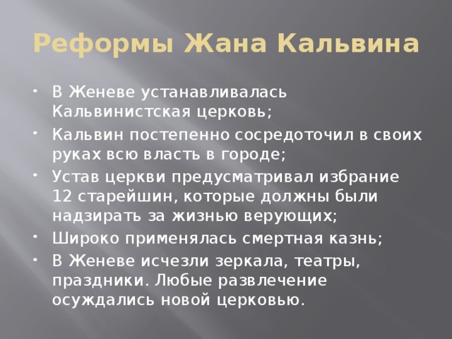 Реформы Жана Кальвина В Женеве устанавливалась Кальвинистская церковь; Кальвин постепенно сосредоточил в своих руках всю власть в городе; Устав церкви предусматривал избрание 12 старейшин, которые должны были надзирать за жизнью верующих; Широко применялась смертная казнь; В Женеве исчезли зеркала, театры, праздники. Любые развлечение осуждались новой церковью. 