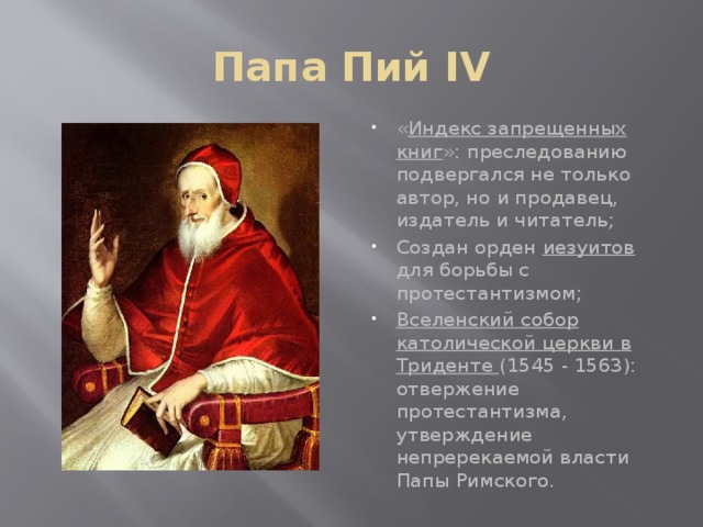 Папа Пий IV « Индекс запрещенных книг »: преследованию подвергался не только автор, но и продавец, издатель и читатель; Создан орден иезуитов для борьбы с протестантизмом; Вселенский собор католической церкви в Триденте (1545 - 1563): отвержение протестантизма, утверждение непререкаемой власти Папы Римского. 