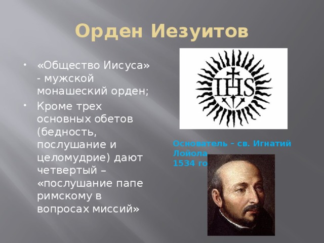 Орден Иезуитов «Общество Иисуса» - мужской монашеский орден; Кроме трех основных обетов (бедность, послушание и целомудрие) дают четвертый – «послушание папе римскому в вопросах миссий» Основатель – св. Игнатий Лойола, 1534 год 