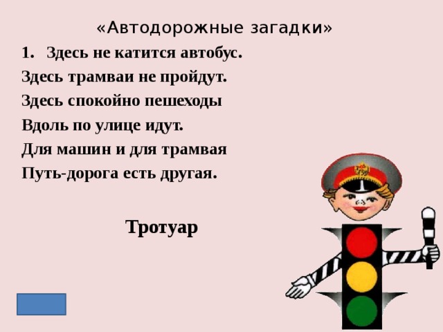 «Автодорожные загадки» Здесь не катится автобус. Здесь трамваи не пройдут. Здесь спокойно пешеходы Вдоль по улице идут. Для машин и для трамвая Путь-дорога есть другая. Тротуар 