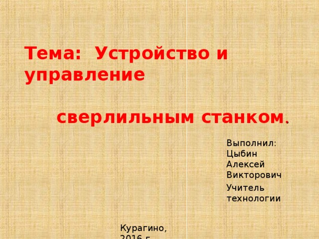 Тема: Устройство и управление  сверлильным станком . Выполнил: Цыбин Алексей Викторович Учитель технологии Курагино, 2016 г. 