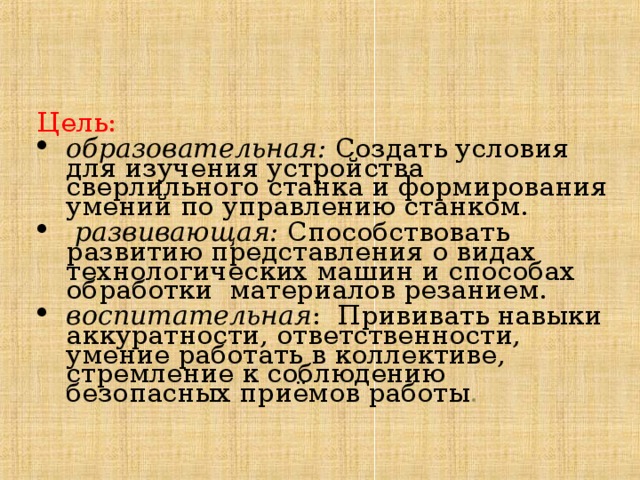 Цель: образовательная: Создать условия для изучения устройства сверлильного станка и формирования умений по управлению станком.  развивающая: Способствовать развитию представления о видах технологических машин и способах обработки материалов резанием. воспитательная : Прививать навыки аккуратности, ответственности, умение работать в коллективе, стремление к соблюдению безопасных приёмов работы . 