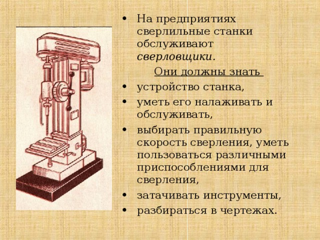 На предприятиях сверлильные станки обслуживают сверловщики. Они должны знать устройство станка, уметь его налаживать и обслуживать, выбирать правильную скорость сверления, уметь пользоваться различными приспособлениями для сверления, затачивать инструменты, разбираться в чертежах. 