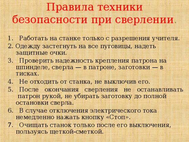 Правила техники безопасности при сверлении . 1. Работать на станке только с разрешения учителя. 2. Одежду застегнуть на все пуговицы, надеть защитные очки. 3. Проверить надежность крепления патрона на шпинделе, сверла — в патроне, заготовки — в тисках. 4. Не отходить от станка, не выключив его. 5. После окончания сверления не останавливать патрон рукой, не убирать заготовку до полной остановки сверла. 6. В случае отключения электрического тока немедленно нажать кнопку «Стоп». 7. Очищать станок только после его выключения, пользуясь щеткой-сметкой. 