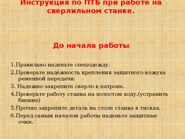 Инструкция по ПТБ при работе на сверлильном станке.     До начала работы    1.Правильно наденьте спецодежду. 2.Проверьте надёжность крепления защитного кожуха ременной передачи. 3. Надежно закрепите сверло в патроне. 4.Проверьте работу станка на холостом ходу.(устранить биение) 5. Прочно закрепите деталь на столе станка в тисках. 6. Перед самым началом работы наденьте защитные очки. 