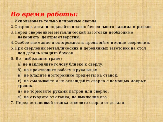 Во время работы: 1. Использовать только исправные сверла 2. Сверло к детали подавайте плавно без сильного нажима и рывков 3. Перед сверлением металлической заготовки необходимо накернить центры отверстий. 4. Особое внимание и осторожность проявляйте в конце сверления. 5. При сверлении металлических и деревянных заготовок на стол под деталь кладите брусок. 6. Во - избежание травм:  а) не наклоняйте голову близко к сверлу.  б)  не производите работу в рукавицах.  в)  не кладите посторонние предметы на станок.  г)  не смазывайте и не охлаждайте сверло с помощью мокрых тряпок.  д)  не тормозите руками патрон или сверло.  е)  не отходите от станка, не выключив его. 7. Перед остановкой станка отведите сверло от детали 