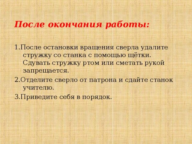 После окончания работы: 1.После остановки вращения сверла удалите стружку со станка с помощью щётки. Сдувать стружку ртом или сметать рукой запрещается. 2. Отделите сверло от патрона и сдайте станок учителю. 3. Приведите себя в порядок. 