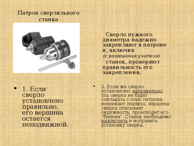Патрон сверлильного станка  Сверло нужного диаметра надежно закрепляют в патроне и, включив  (с разрешения учителя)  станок, проверяют правильность его закрепления. 2. Если же сверло установлено неправильно , ось сверла не будет совпадать с осью патрона, возникает перекос, вершина сверла описывает окружность, происходит его 