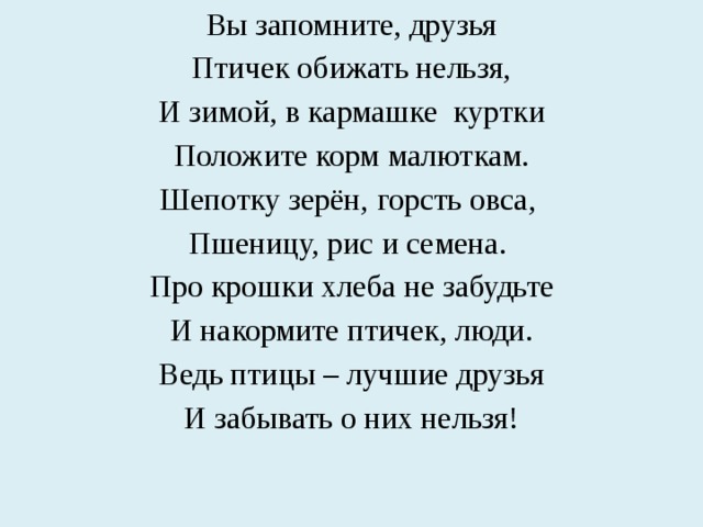 Вы запомните, друзья Птичек обижать нельзя, И зимой, в кармашке куртки Положите корм малюткам. Шепотку зерён, горсть овса, Пшеницу, рис и семена. Про крошки хлеба не забудьте И накормите птичек, люди. Ведь птицы – лучшие друзья И забывать о них нельзя! 