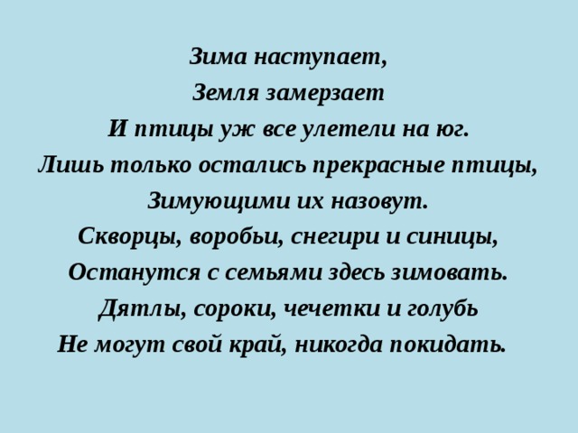 Зима наступает, Земля замерзает И птицы уж все улетели на юг. Лишь только остались прекрасные птицы, Зимующими их назовут. Скворцы, воробьи, снегири и синицы, Останутся с семьями здесь зимовать. Дятлы, сороки, чечетки и голубь Не могут свой край, никогда покидать. 