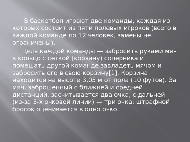  В баскетбол играют две команды, каждая из которых состоит из пяти полевых игроков (всего в каждой команде по 12 человек, замены не ограничены).  Цель каждой команды — забросить руками мяч в кольцо с сеткой (корзину) соперника и помешать другой команде завладеть мячом и забросить его в свою корзину[1]. Корзина находится на высоте 3,05 м от пола (10 футов). За мяч, заброшенный с ближней и средней дистанций, засчитывается два очка, с дальней (из-за 3-х очковой линии) — три очка; штрафной бросок оценивается в одно очко. 