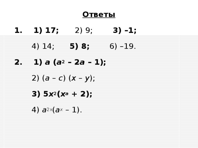 Ответы 1. 1) 17;   2) 9;  3) –1;    4) 14;  5) 8;   6) –19.   2. 1) а ( а 2 – 2 а – 1);   2) ( а – с ) ( x – y );   3) 5 x 2 ( x a + 2);    4) а 2x ( a x – 1).     