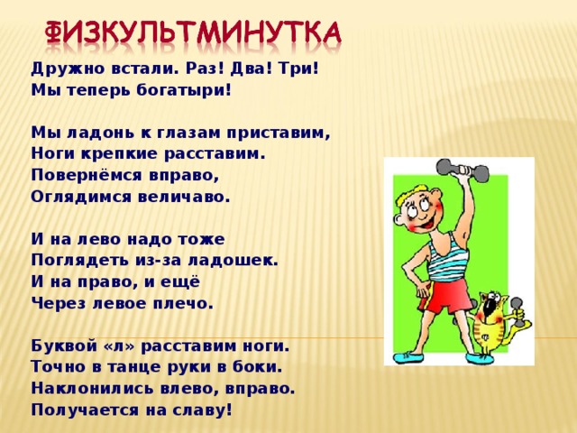 Дружно встали. Раз! Два! Три! Мы теперь богатыри!  Мы ладонь к глазам приставим, Ноги крепкие расставим. Повернёмся вправо, Оглядимся величаво.  И на лево надо тоже Поглядеть из-за ладошек. И на право, и ещё Через левое плечо.  Буквой «л» расставим ноги. Точно в танце руки в боки. Наклонились влево, вправо. Получается на славу!