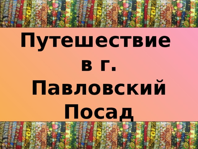 Путешествие  в г. Павловский Посад 