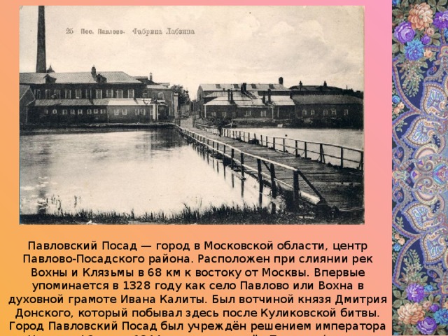 Павловский Посад — город в Московской области, центр Павлово-Посадского района. Расположен при слиянии рек Вохны и Клязьмы в 68 км к востоку от Москвы. Впервые упоминается в 1328 году как село Павлово или Вохна в духовной грамоте Ивана Калиты. Был вотчиной князя Дмитрия Донского, который побывал здесь после Куликовской битвы. Город Павловский Посад был учреждён решением императора Николая I 2 июня 1844 год на месте сёл Павлово (оно же Вохна), давшего название городу. 