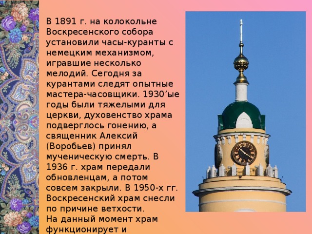 В 1891 г. на колокольне Воскресенского собора установили часы-куранты с немецким механизмом, игравшие несколько мелодий. Сегодня за курантами следят опытные мастера-часовщики. 1930’ые годы были тяжелыми для церкви, духовенство храма подверглось гонению, а священник Алексий (Воробьев) принял мученическую смерть. В 1936 г. храм передали обновленцам, а потом совсем закрыли. В 1950-х гг. Воскресенский храм снесли по причине ветхости. На данный момент храм функционирует и постепенно восстанавливает былое величие. 