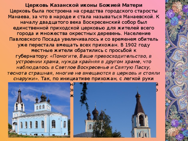 Церковь Казанской иконы Божией Матери Церковь была построена на средства городского старосты Манаева, за что в народе и стала называться Манаевской. К началу двадцатого века Воскресенский собор был единственной приходской церковью для жителей всего города и множества окрестных деревень. Население Павловского Посада увеличивалось и со временем обитель уже перестала вмещать всех прихожан. В 1902 году местные жители обратились с просьбой к губернатору:  «Помогите, Ваше превосходительство, в устроении храма, нужда крайняя в другом храме, что наблюдалось в Светлое Воскресенье и Святую Пасху, теснота страшная, многие не вмещаются в церковь и стояли снаружи».  Так, по инициативе прихожан, с легкой руки городского старосты Манаева появился второй приходской храм — ц. Казанской иконы Божией Матери. Деньги на его строительства пожертвовали местные купцы. 
