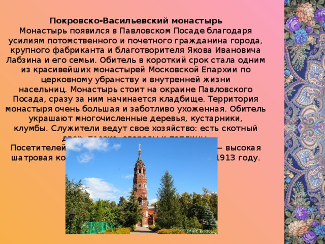 Покровско-Васильевский монастырь Монастырь появился в Павловском Посаде благодаря усилиям потомственного и почетного гражданина города, крупного фабриканта и благотворителя Якова Ивановича Лабзина и его семьи. Обитель в короткий срок стала одним из красивейших монастырей Московской Епархии по церковному убранству и внутренней жизни насельниц. Монастырь стоит на окраине Павловского Посада, сразу за ним начинается кладбище. Территория монастыря очень большая и заботливо ухоженная. Обитель украшают многочисленные деревья, кустарники, клумбы. Служители ведут свое хозяйство: есть скотный двор, пасека, огороды и теплицы. Посетителей встречает доминанта монастыря — высокая шатровая колокольня пристроенная к храму в 1913 году. 