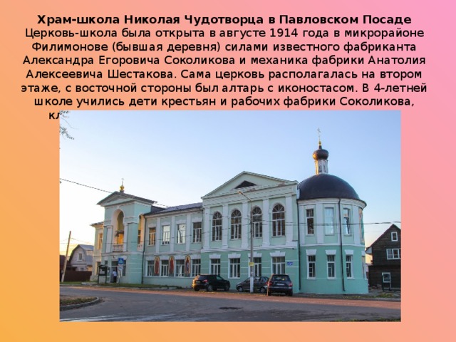 Храм-школа Николая Чудотворца в Павловском Посаде Церковь-школа была открыта в августе 1914 года в микрорайоне Филимонове (бывшая деревня) силами известного фабриканта Александра Егоровича Соколикова и механика фабрики Анатолия Алексеевича Шестакова. Сама церковь располагалась на втором этаже, с восточной стороны был алтарь с иконостасом. В 4-летней школе учились дети крестьян и рабочих фабрики Соколикова, классов было по одному, по двадцать человек в каждом. 