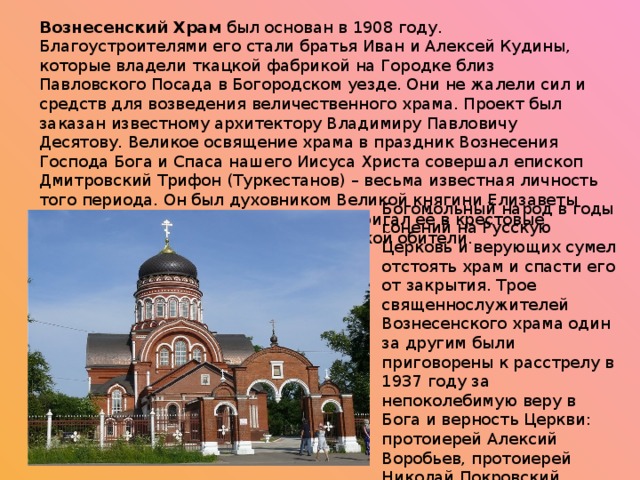 Вознесенский Храм был основан в 1908 году. Благоустроителями его стали братья Иван и Алексей Кудины, которые владели ткацкой фабрикой на Городке близ Павловского Посада в Богородском уезде. Они не жалели сил и средств для возведения величественного храма. Проект был заказан известному архитектору Владимиру Павловичу Десятову. Великое освящение храма в праздник Вознесения Господа Бога и Спаса нашего Иисуса Христа совершал епископ Дмитровский Трифон (Туркестанов) – весьма известная личность того периода. Он был духовником Великой княгини Елизаветы Феодоровны Романовой, он же и постригал её в крестовые сестры милосердия в Марфо-Мариинской обители. Богомольный народ в годы гонений на Русскую Церковь и верующих сумел отстоять храм и спасти его от закрытия. Трое священнослужителей Вознесенского храма один за другим были приговорены к расстрелу в 1937 году за непоколебимую веру в Бога и верность Церкви: протоиерей Алексий Воробьев, протоиерей Николай Покровский, диакон Сергий Обуховский. 
