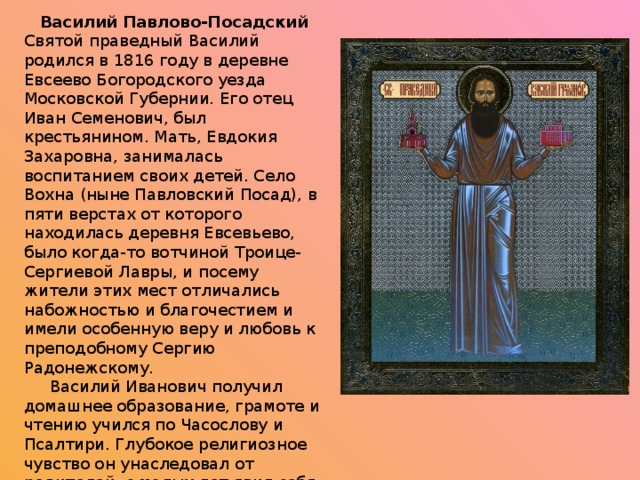 Василий Павлово-Посадский Святой праведный Василий родился в 1816 году в деревне Евсеево Богородского уезда Московской Губернии. Его отец Иван Семенович, был крестьянином. Мать, Евдокия Захаровна, занималась воспитанием своих детей. Село Вохна (ныне Павловский Посад), в пяти верстах от которого находилась деревня Евсевьево, было когда-то вотчиной Троице-Сергиевой Лавры, и посему жители этих мест отличались набожностью и благочестием и имели особенную веру и любовь к преподобному Сергию Радонежскому.       Василий Иванович получил домашнее образование, грамоте и чтению учился по Часослову и Псалтири. Глубокое религиозное чувство он унаследовал от родителей, с малых лет явил себя боголюбивым отроком, умным и кротким и добронравным и с восьми лет с особенной радостью встречал Великий пост.       