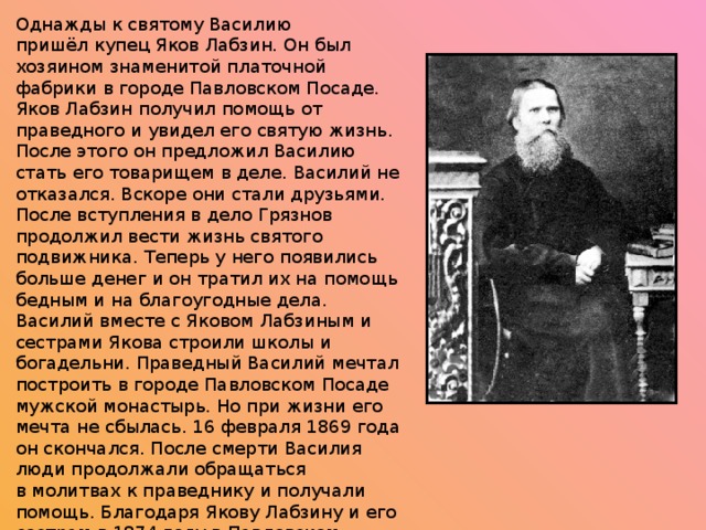 Однажды к святому Василию пришёл купец Яков Лабзин. Он был хозяином знаменитой платочной фабрики в городе Павловском Посаде. Яков Лабзин получил помощь от праведного и увидел его святую жизнь. После этого он предложил Василию стать его товарищем в деле. Василий не отказался. Вскоре они стали друзьями. После вступления в дело Грязнов продолжил вести жизнь святого подвижника. Теперь у него появились больше денег и он тратил их на помощь бедным и на благоугодные дела. Василий вместе с Яковом Лабзиным и сестрами Якова строили школы и богадельни. Праведный Василий мечтал построить в городе Павловском Посаде мужской монастырь. Но при жизни его мечта не сбылась. 16 февраля 1869 года он скончался. После смерти Василия люди продолжали обращаться в молитвах к праведнику и получали помощь. Благодаря Якову Лабзину и его сестрам в 1874 году в Павловском Посаде был построен храм на месте захоронения святого Василия. В 1894 на месте храма был открыт Покровско-Васильевский монастырь. 