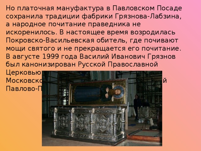 Но платочная мануфактура в Павловском Посаде сохранила традиции фабрики Грязнова-Лабзина, а народное почитание праведника не искоренилось. В настоящее время возродилась Покровско-Васильевская обитель, где почивают мощи святого и не прекращается его почитание. В августе 1999 года Василий Иванович Грязнов был канонизирован Русской Православной Церковью в лике местночтимого святого Московской епархии как праведный Василий Павлово-Посадский. 
