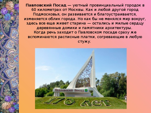 Павловский Посад  — уютный провинциальный городок в 60 километрах от Москвы. Как и любой другой город Подмосковья, он развивается и благоустраивается, изменяется облик города. Но как бы не менялся мир вокруг, здесь все еще живет старина — остались и милые сердцу деревянные домики и памятники архитектуры. Когда речь заходит о Павловском посаде сразу же вспоминаются расписные платки, согревающие в любую стужу.  