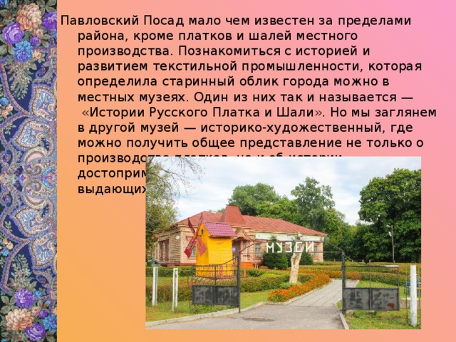 Павловский Посад мало чем известен за пределами района, кроме платков и шалей местного производства. Познакомиться с историей и развитием текстильной промышленности, которая определила старинный облик города можно в местных музеях. Один из них так и называется —  «Истории Русского Платка и Шали». Но мы заглянем в другой музей — историко-художественный, где можно получить общее представление не только о производстве платков, но и об истории, достопримечательностях города, его героях и выдающихся личностях. 