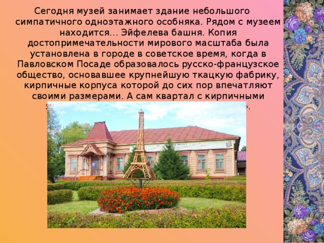 Сегодня музей занимает здание небольшого симпатичного одноэтажного особняка. Рядом с музеем находится… Эйфелева башня. Копия достопримечательности мирового масштаба была установлена в городе в советское время, когда в Павловском Посаде образовалось русско-французское общество, основавшее крупнейшую ткацкую фабрику, кирпичные корпуса которой до сих пор впечатляют своими размерами. А сам квартал с кирпичными зданиями в народе окрестили «Парижем». 