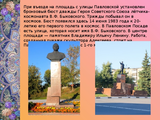 При въезде на площадь с улицы Павловской установлен бронзовый бюст дважды Героя Советского Союза лётчика-космонавта В.Ф. Быковского. Трижды побывал он в космосе. Бюст появился здесь 14 июня 1983 года к 20-летию его первого полета в космос. В Павловском Посаде есть улица, которая носит имя В.Ф. Быковского. В центре площади — памятник Владимиру Ильичу Ленину. Работа, созданная руками скульптора Алексеева, стоит на Павлово-Посадской земле с 1-го мая 1934 года. 