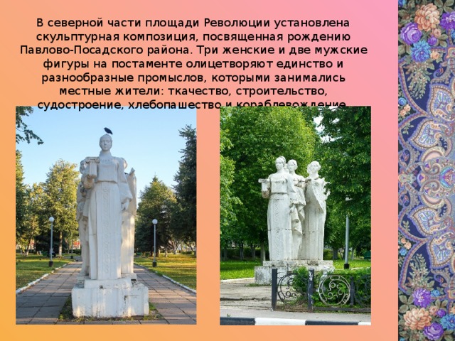 В северной части площади Революции установлена скульптурная композиция, посвященная рождению Павлово-Посадского района. Три женские и две мужские фигуры на постаменте олицетворяют единство и разнообразные промыслов, которыми занимались местные жители: ткачество, строительство, судостроение, хлебопашество и кораблевождение. 