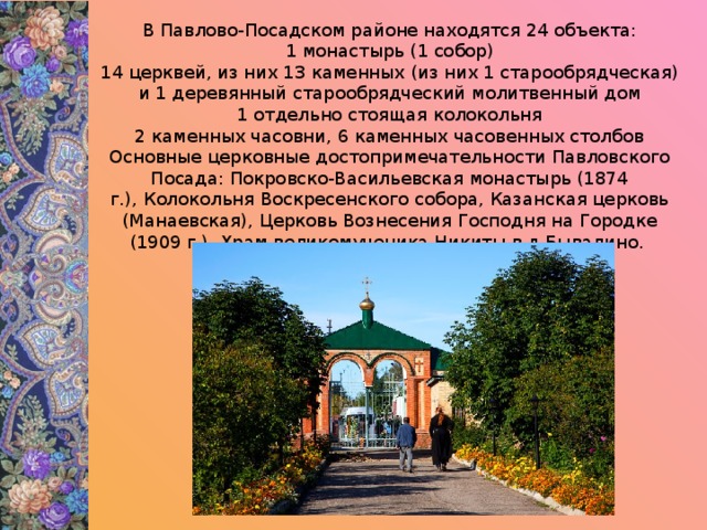 В Павлово-Посадском районе находятся 24 объекта:  1 монастырь (1 собор)  14 церквей, из них 13 каменных (из них 1 старообрядческая) и 1 деревянный старообрядческий молитвенный дом  1 отдельно стоящая колокольня  2 каменных часовни, 6 каменных часовенных столбов Основные церковные достопримечательности Павловского Посада: Покровско-Васильевская монастырь (1874 г.), Колокольня Воскресенского собора, Казанская церковь (Манаевская), Церковь Вознесения Господня на Городке (1909 г.), Храм великомученика Никиты в д.Бывалино. 