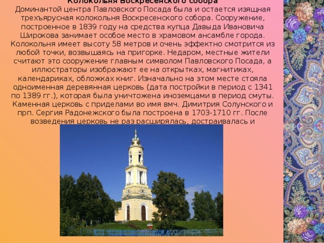 Колокольня Воскресенского собора Доминантой центра Павловского Посада была и остается изящная трехъярусная колокольня Воскресенского собора. Сооружение, построенное в 1839 году на средства купца Давыда Ивановича Широкова занимает особое место в храмовом ансамбле города. Колокольня имеет высоту 58 метров и очень эффектно смотрится из любой точки, возвышаясь на пригорке. Недаром, местные жители считают это сооружение главным символом Павловского Посада, а иллюстраторы изображают ее на открытках, магнитиках, календариках, обложках книг. Изначально на этом месте стояла одноименная деревянная церковь (дата постройки в период с 1341 по 1389 гг.), которая была уничтожена иноземцами в период смуты. Каменная церковь с приделами во имя вмч. Димитрия Солунского и прп. Сергия Радонежского была построена в 1703-1710 гг. После возведения церковь не раз расширялась, достраивалась и перестраивалась. 
