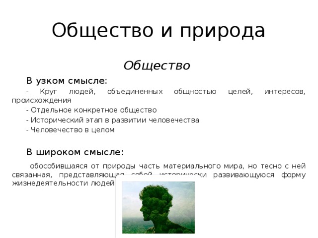 Общество и природа Общество  В узком смысле: - Круг людей, объединенных общностью целей, интересов, происхождения - Отдельное конкретное общество - Исторический этап в развитии человечества - Человечество в целом В широком смысле:  обособившаяся от природы часть материального мира, но тесно с ней связанная, представляющая собой исторически развивающуюся форму жизнедеятельности людей. 