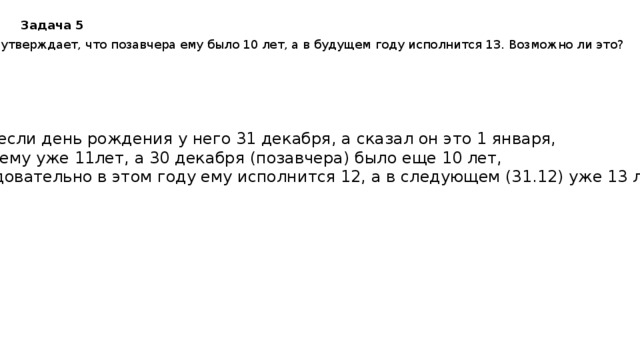 Задача 5 Игорь утверждает, что позавчера ему было 10 лет, а в будущем году исполнится 13. Возможно ли это? Да, если день рождения у него 31 декабря, а сказал он это 1 января, т.е. ему уже 11лет, а 30 декабря (позавчера) было еще 10 лет, следовательно в этом году ему исполнится 12, а в следующем (31.12) уже 13 лет. 