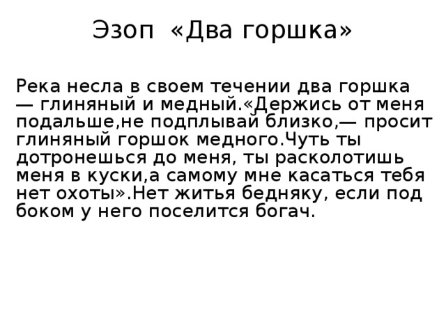 Эзоп «Два горшка»  Река несла в своем течении два горшка — глиняный и медный.  «Держись от меня подальше, не подплывай близко, — просит глиняный горшок медного.  Чуть ты дотронешься до меня, ты расколотишь меня в куски, а самому мне касаться тебя нет охоты».  Нет житья бедняку, если под боком у него поселится богач. 