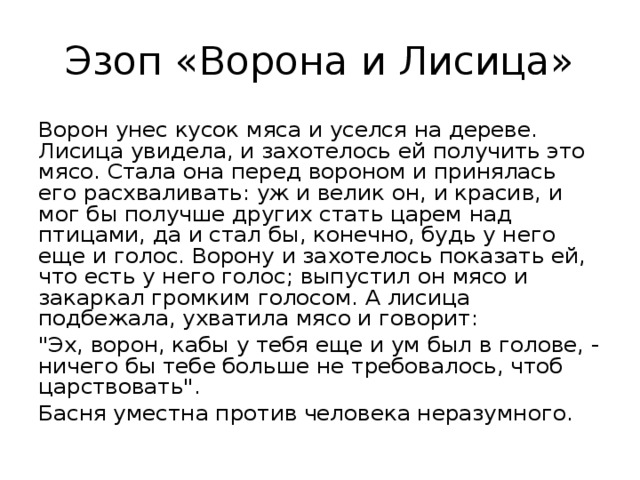 Эзоп «Ворона и Лисица» Ворон унес кусок мяса и уселся на дереве. Лисица увидела, и захотелось ей получить это мясо. Стала она перед вороном и принялась его расхваливать: уж и велик он, и красив, и мог бы получше других стать царем над птицами, да и стал бы, конечно, будь у него еще и голос. Ворону и захотелось показать ей, что есть у него голос; выпустил он мясо и закаркал громким голосом. А лисица подбежала, ухватила мясо и говорит: 