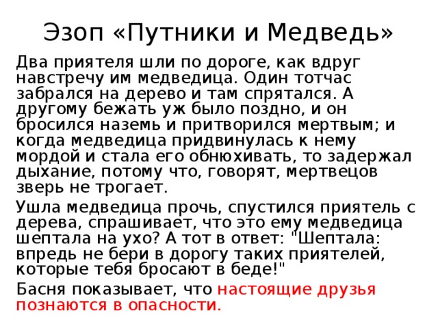 Эзоп «Путники и Медведь» Два приятеля шли по дороге, как вдруг навстречу им медведица. Один тотчас забрался на дерево и там спрятался. А другому бежать уж было поздно, и он бросился наземь и притворился мертвым; и когда медведица придвинулась к нему мордой и стала его обнюхивать, то задержал дыхание, потому что, говорят, мертвецов зверь не трогает. Ушла медведица прочь, спустился приятель с дерева, спрашивает, что это ему медведица шептала на ухо? А тот в ответ: 