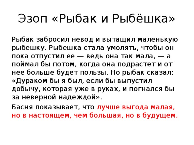 Эзоп «Рыбак и Рыбёшка» Рыбак забросил невод и вытащил маленькую рыбешку. Рыбешка стала умолять, чтобы он пока отпустил ее — ведь она так мала, — а поймал бы потом, когда она подрастет и от нее больше будет пользы. Но рыбак сказал: «Дураком бы я был, если бы выпустил добычу, которая уже в руках, и погнался бы за неверной надеждой». Басня показывает, что лучше выгода малая, но в настоящем, чем большая, но в будущем. 